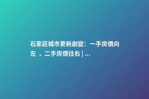 石家莊城市更新劇變：一手房價向左，二手房價往右 | 回看